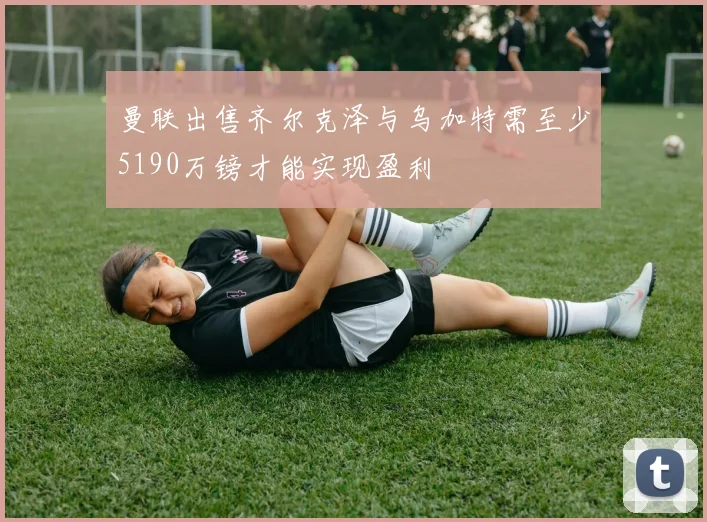 曼联出售齐尔克泽与乌加特需至少5190万镑才能实现盈利
