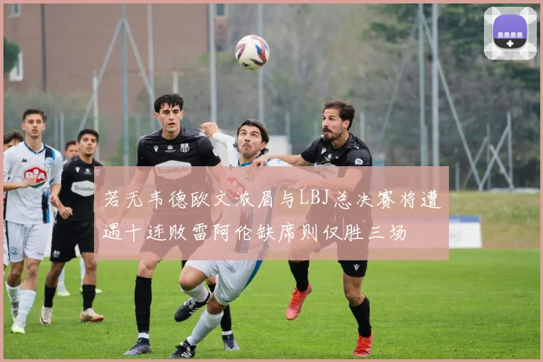若无韦德欧文浓眉与LBJ总决赛将遭遇十连败雷阿伦缺席则仅胜三场