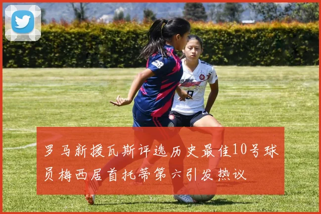 罗马新援瓦斯评选历史最佳10号球员梅西居首托蒂第六引发热议