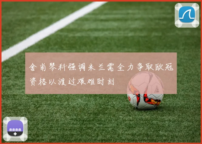 舍甫琴科强调米兰需全力争取欧冠资格以渡过艰难时刻