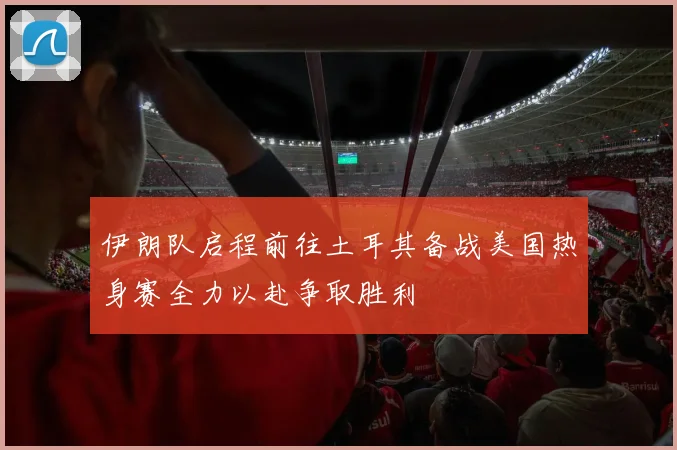 伊朗队启程前往土耳其备战美国热身赛全力以赴争取胜利