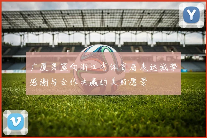 广厦男篮向浙江省体育局表达诚挚感谢与合作共赢的美好愿景