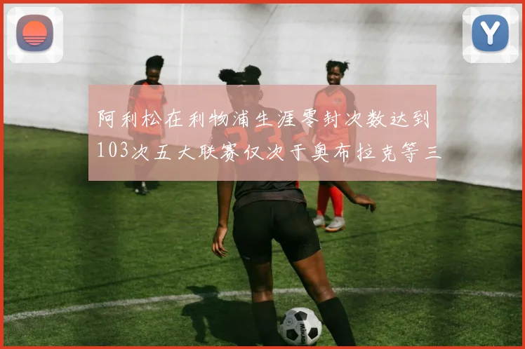 阿利松在利物浦生涯零封次数达到103次五大联赛仅次于奥布拉克等三人