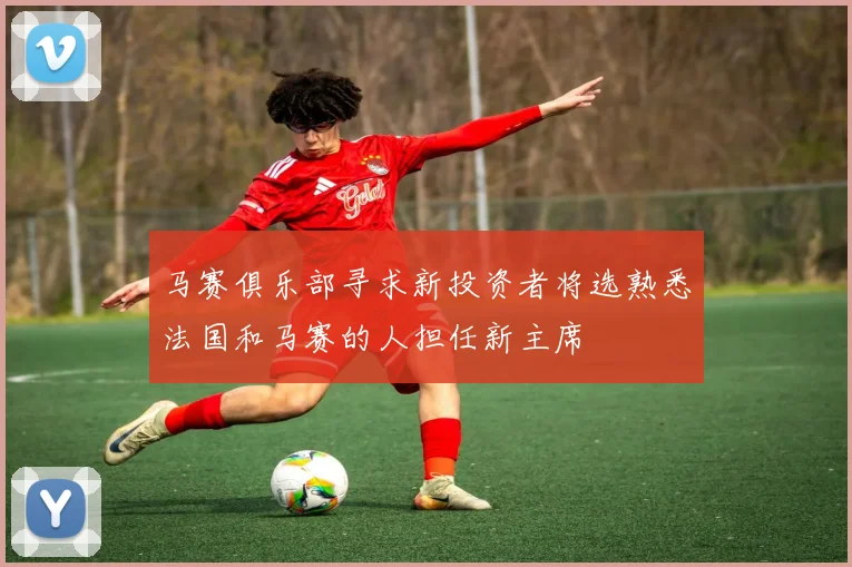 马赛俱乐部寻求新投资者将选熟悉法国和马赛的人担任新主席