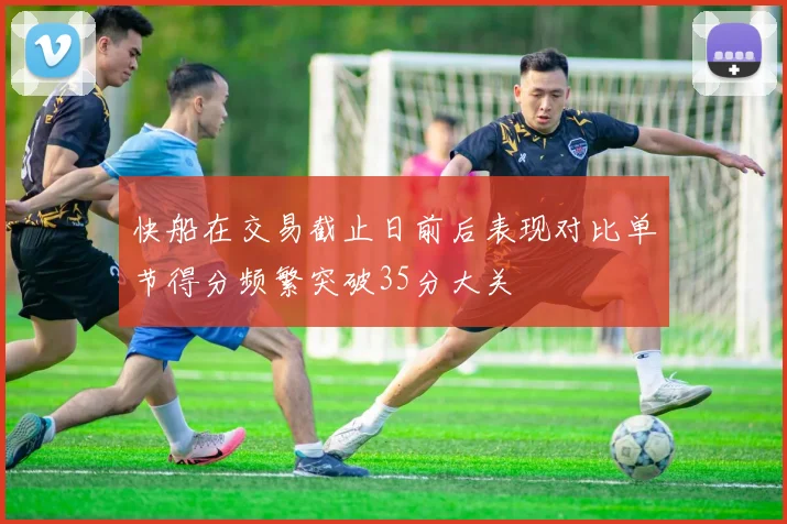快船在交易截止日前后表现对比单节得分频繁突破35分大关