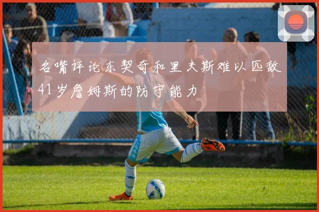 名嘴评论东契奇和里夫斯难以匹敌41岁詹姆斯的防守能力