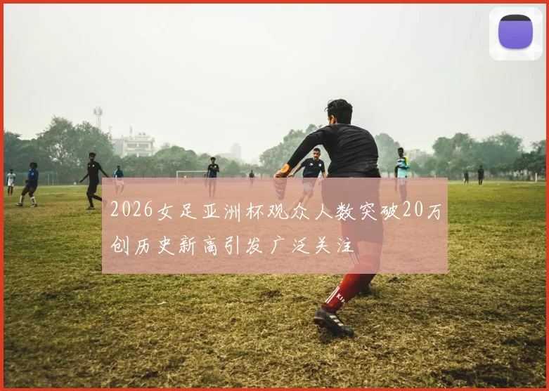 2026女足亚洲杯观众人数突破20万创历史新高引发广泛关注
