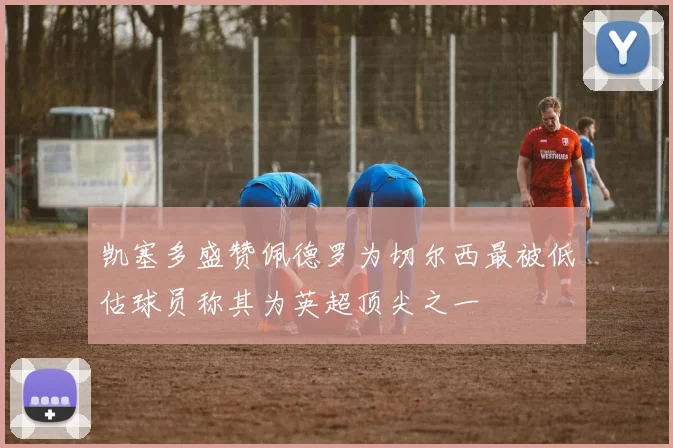 凯塞多盛赞佩德罗为切尔西最被低估球员称其为英超顶尖之一