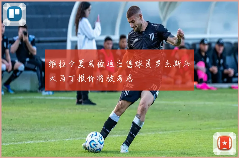 维拉今夏或被迫出售球员罗杰斯和大马丁报价将被考虑