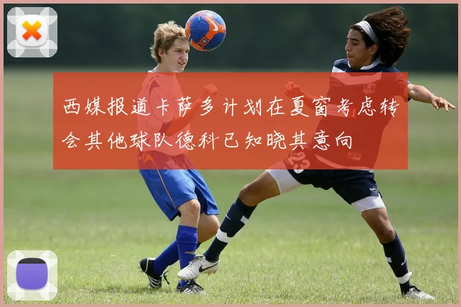西媒报道卡萨多计划在夏窗考虑转会其他球队德科已知晓其意向