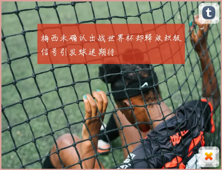 梅西未确认出战世界杯却释放积极信号引发球迷期待