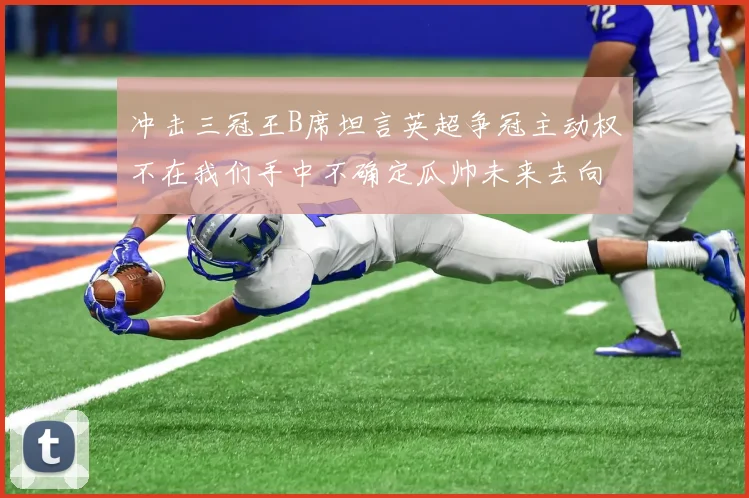 冲击三冠王B席坦言英超争冠主动权不在我们手中不确定瓜帅未来去向