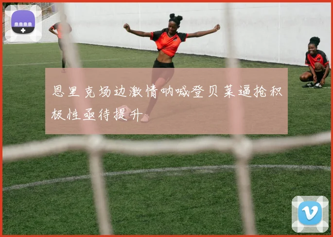 恩里克场边激情呐喊登贝莱逼抢积极性亟待提升