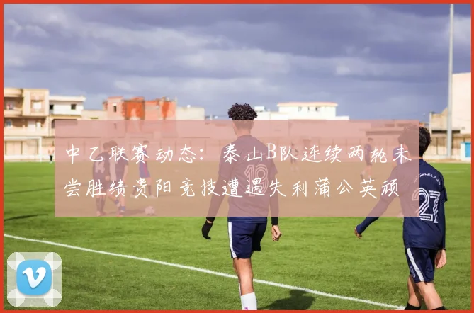 中乙联赛动态：泰山B队连续两轮未尝胜绩贵阳竞技遭遇失利蒲公英顽强战平