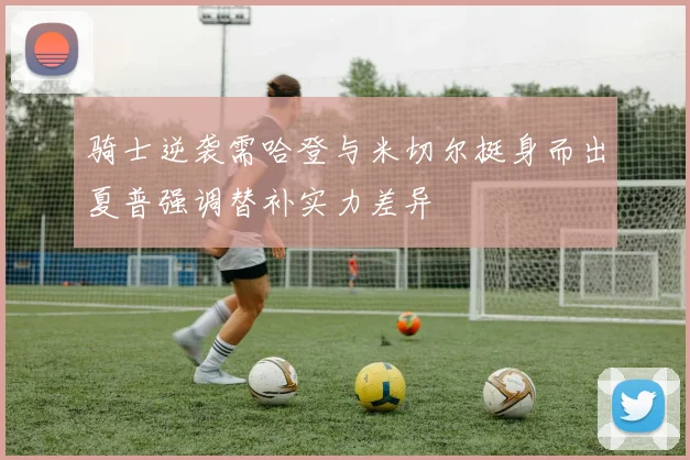 骑士逆袭需哈登与米切尔挺身而出夏普强调替补实力差异