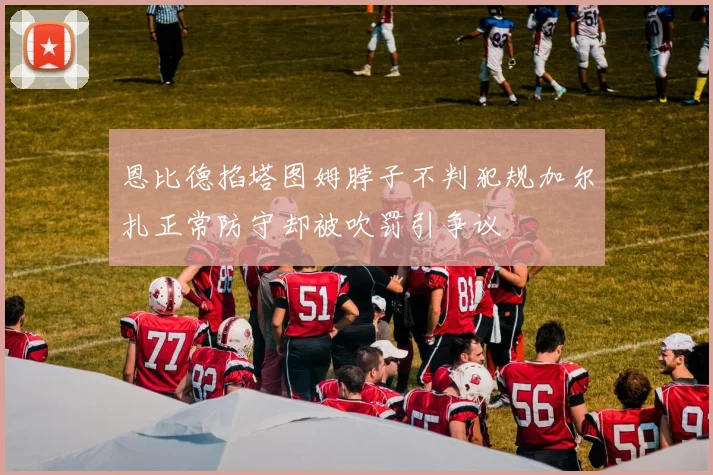 恩比德掐塔图姆脖子不判犯规加尔扎正常防守却被吹罚引争议
