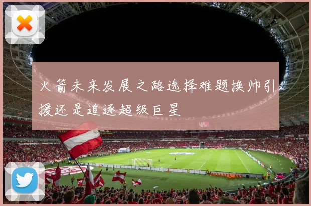 火箭未来发展之路选择难题换帅引援还是追逐超级巨星