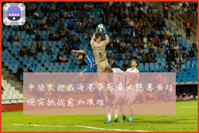 中场失控成海港争冠最大隐患面对现实挑战愈加艰难