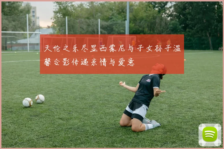 天伦之乐尽显西蒙尼与子女孙子温馨合影传递亲情与爱意