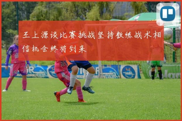 王上源谈比赛挑战坚持教练战术相信机会终将到来