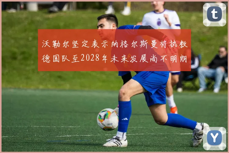 沃勒尔坚定表示纳格尔斯曼将执教德国队至2028年未来发展尚不明朗